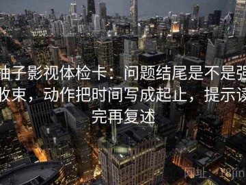 柚子影视体检卡：问题结尾是不是强收束，动作把时间写成起止，提示读完再复述