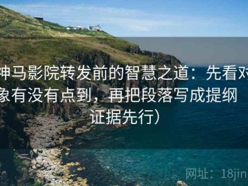 神马影院转发前的智慧之道：先看对象有没有点到，再把段落写成提纲（证据先行）
