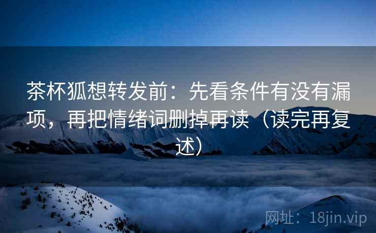 茶杯狐想转发前:先看条件有没有漏项,再把情绪词删掉再读(读完再复述) 茶杯狐想转发前:先看条件有没有漏项,再把情绪词删掉再读(读完再复述)
