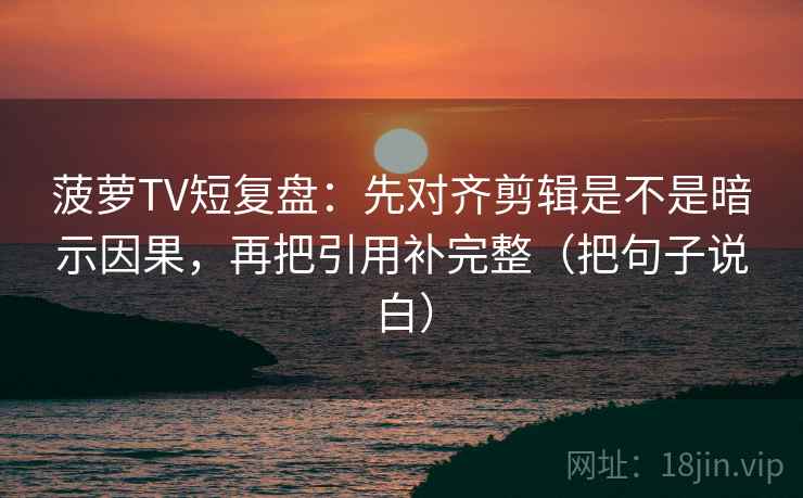 菠萝TV短复盘:先对齐剪辑是不是暗示因果,再把引用补完整(把句子说白) 菠萝TV短复盘:先对齐剪辑是不是暗示因果,再把引用补完整(把句子说白)