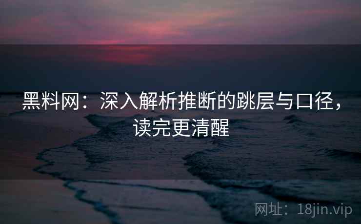 黑料网：深入解析推断的跳层与口径，读完更清醒