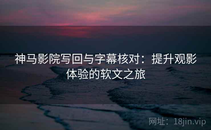 神马影院写回与字幕核对：提升观影体验的软文之旅