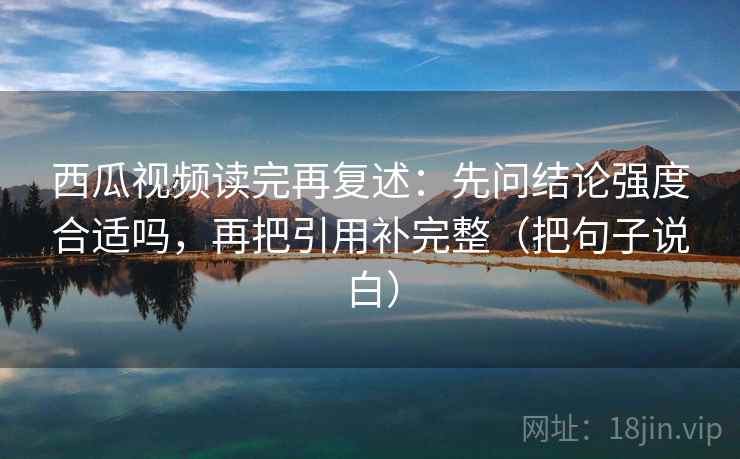 西瓜视频读完再复述：先问结论强度合适吗，再把引用补完整（把句子说白）