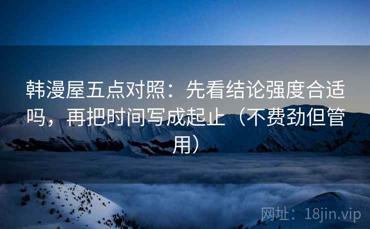 韩漫屋五点对照：先看结论强度合适吗，再把时间写成起止（不费劲但管用）
