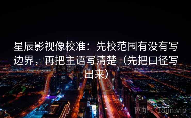 星辰影视像校准：先校范围有没有写边界，再把主语写清楚（先把口径写出来）