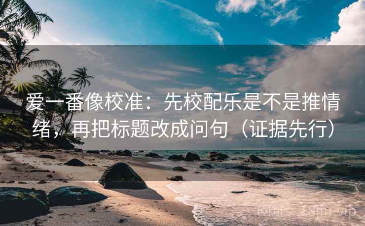 爱一番像校准：先校配乐是不是推情绪，再把标题改成问句（证据先行）