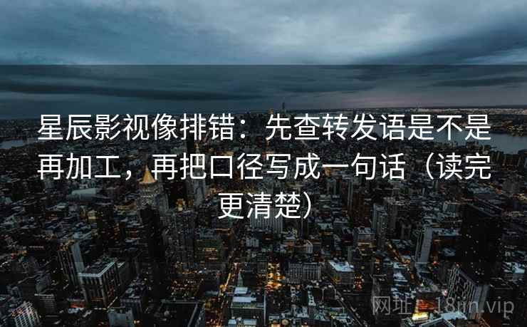 星辰影视像排错：先查转发语是不是再加工，再把口径写成一句话（读完更清楚）