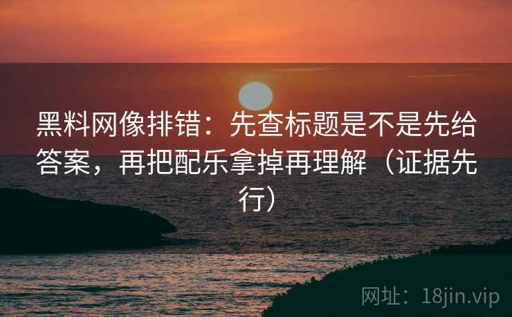 黑料网像排错：先查标题是不是先给答案，再把配乐拿掉再理解（证据先行）
