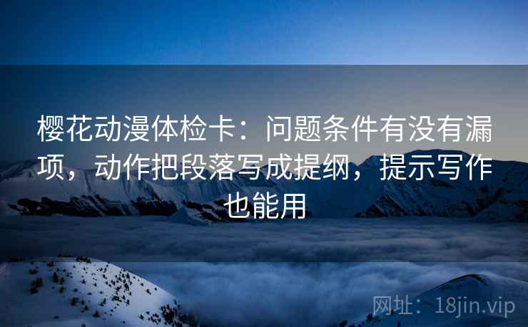 樱花动漫体检卡:问题条件有没有漏项,动作把段落写成提纲,提示写作也能用 樱花动漫体检卡:问题条件有没有漏项,动作把段落写成提纲,提示写作也能用