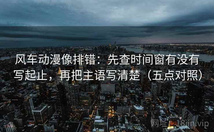 风车动漫像排错：先查时间窗有没有写起止，再把主语写清楚（五点对照）