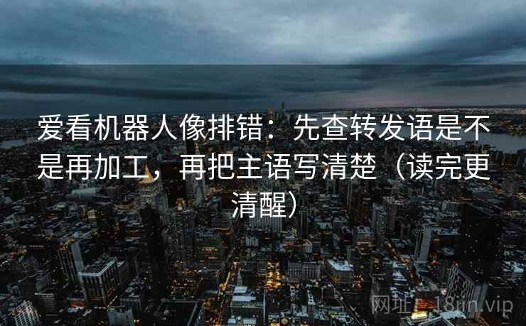 爱看机器人像排错:先查转发语是不是再加工,再把主语写清楚(读完更清醒) 爱看机器人像排错:先查转发语是不是再加工,再把主语写清楚(读完更清醒)