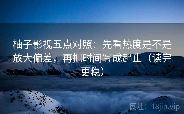 柚子影视五点对照：先看热度是不是放大偏差，再把时间写成起止（读完更稳）