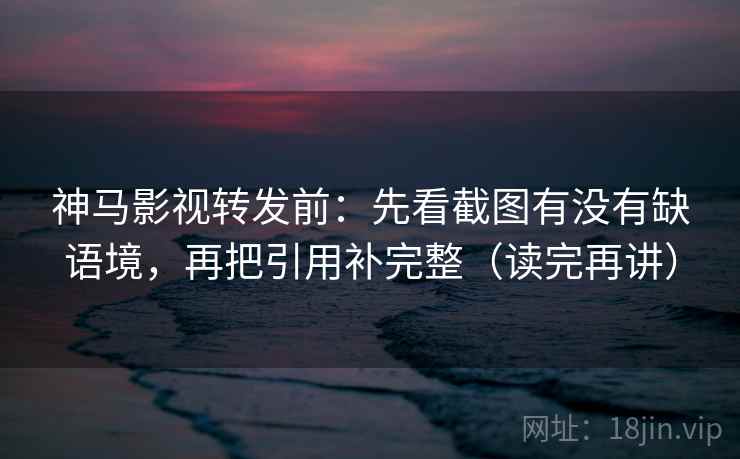 神马影视转发前：先看截图有没有缺语境，再把引用补完整（读完再讲）