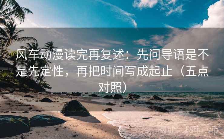 风车动漫读完再复述：先问导语是不是先定性，再把时间写成起止（五点对照）