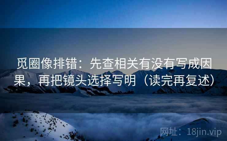 觅圈像排错：先查相关有没有写成因果，再把镜头选择写明（读完再复述）