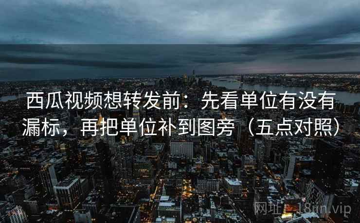 西瓜视频想转发前：先看单位有没有漏标，再把单位补到图旁（五点对照）