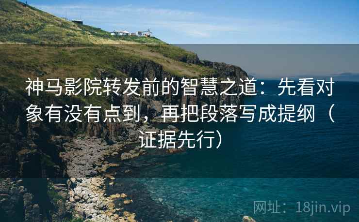 神马影院转发前的智慧之道：先看对象有没有点到，再把段落写成提纲（证据先行）