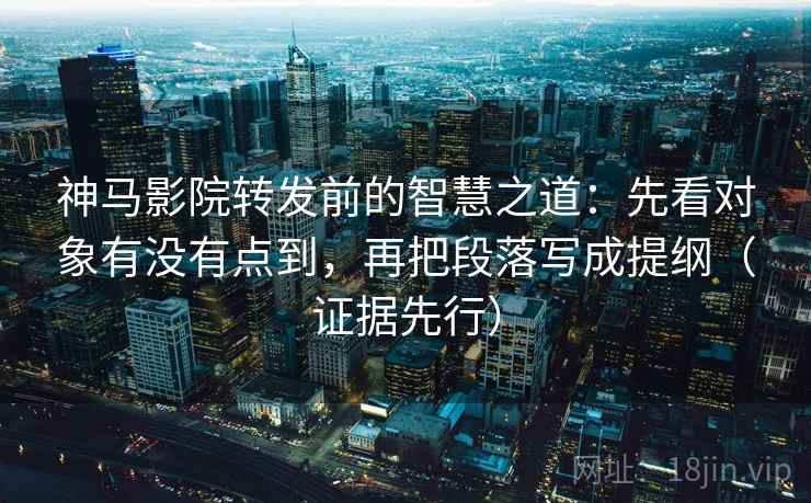 神马影院转发前的智慧之道：先看对象有没有点到，再把段落写成提纲（证据先行）