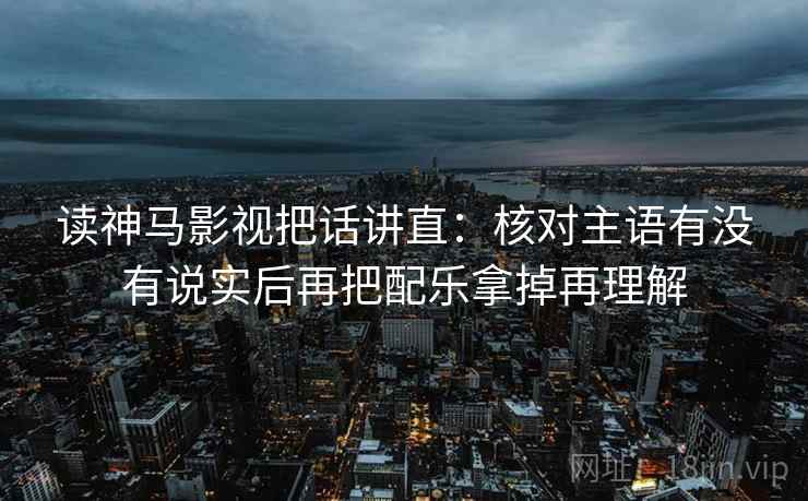 读神马影视把话讲直：核对主语有没有说实后再把配乐拿掉再理解