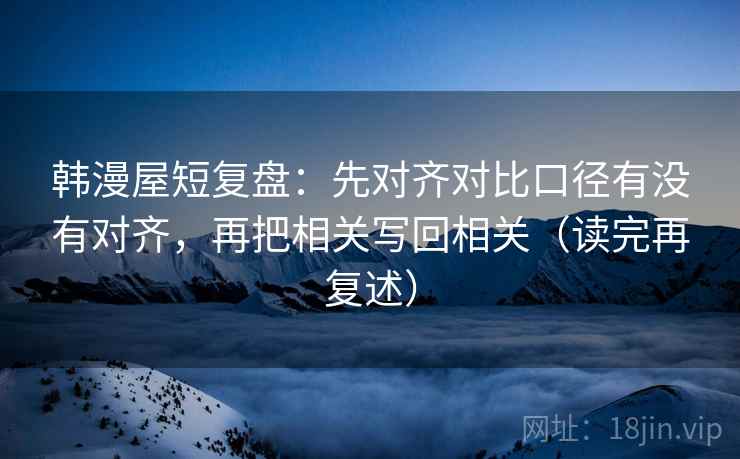 韩漫屋短复盘：先对齐对比口径有没有对齐，再把相关写回相关（读完再复述）