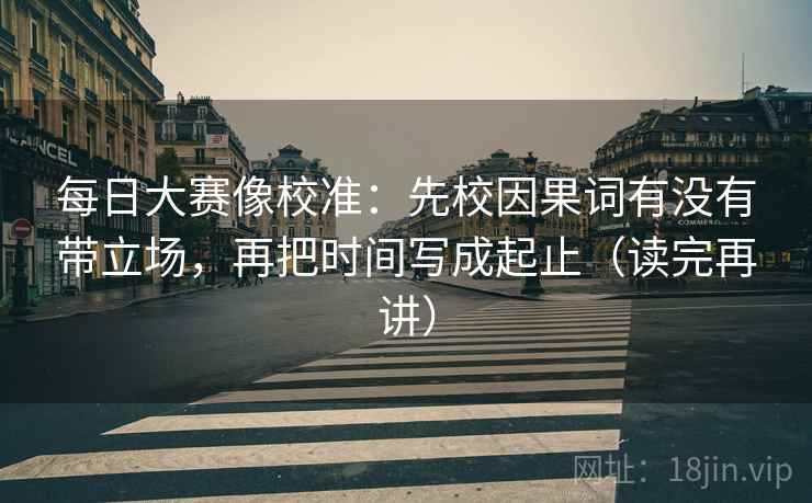 每日大赛像校准：先校因果词有没有带立场，再把时间写成起止（读完再讲）