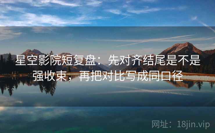星空影院短复盘：先对齐结尾是不是强收束，再把对比写成同口径