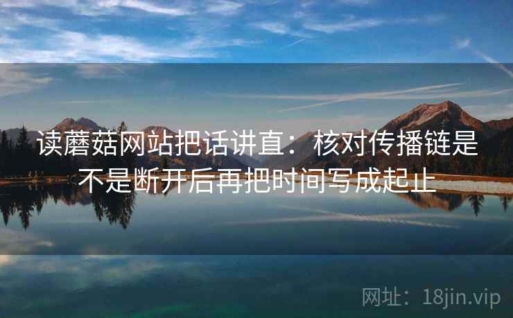 读蘑菇网站把话讲直：核对传播链是不是断开后再把时间写成起止