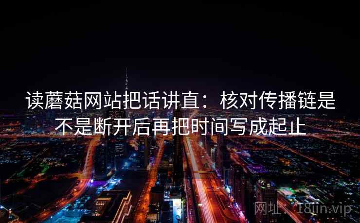 读蘑菇网站把话讲直：核对传播链是不是断开后再把时间写成起止