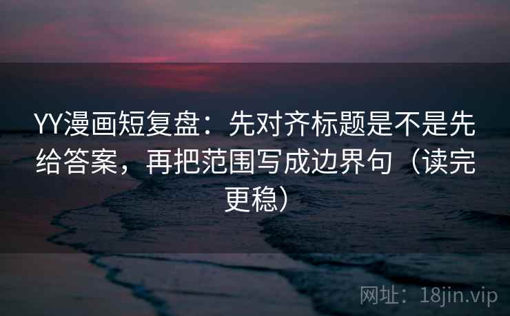 YY漫画短复盘：先对齐标题是不是先给答案，再把范围写成边界句（读完更稳）