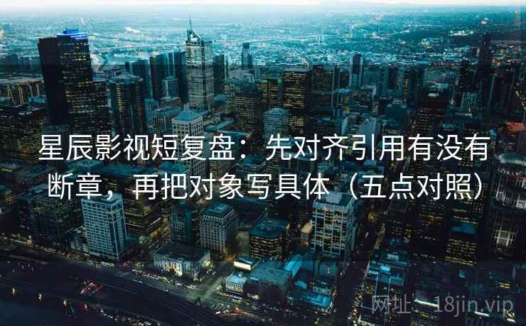 星辰影视短复盘：先对齐引用有没有断章，再把对象写具体（五点对照）