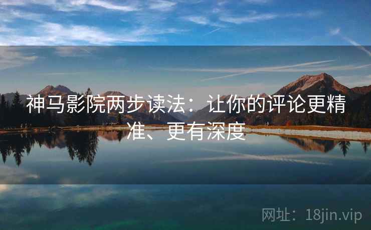 神马影院两步读法：让你的评论更精准、更有深度