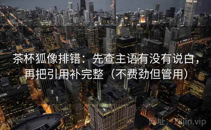 茶杯狐像排错：先查主语有没有说白，再把引用补完整（不费劲但管用）