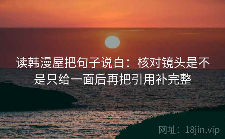 读韩漫屋把句子说白：核对镜头是不是只给一面后再把引用补完整