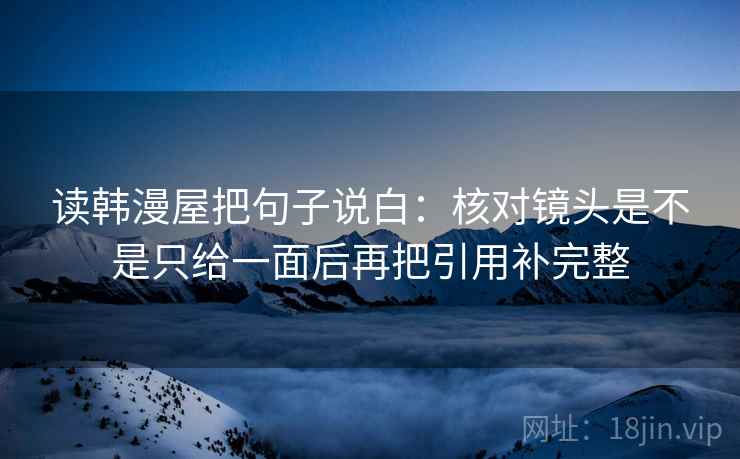 读韩漫屋把句子说白：核对镜头是不是只给一面后再把引用补完整