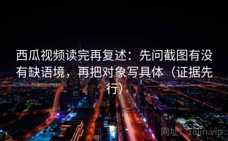 西瓜视频读完再复述：先问截图有没有缺语境，再把对象写具体（证据先行）