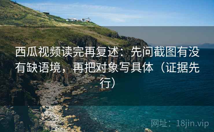 西瓜视频读完再复述：先问截图有没有缺语境，再把对象写具体（证据先行）