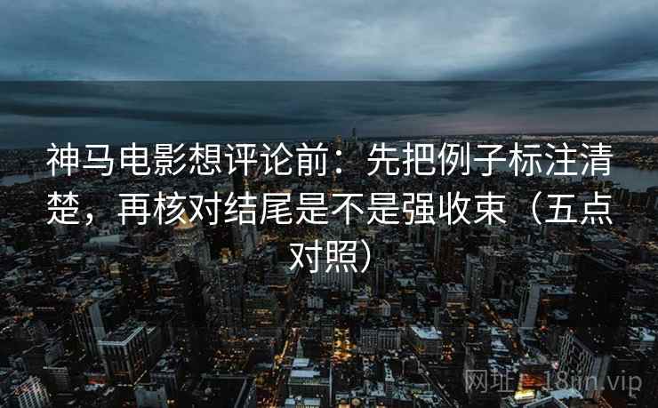神马电影想评论前：先把例子标注清楚，再核对结尾是不是强收束（五点对照）