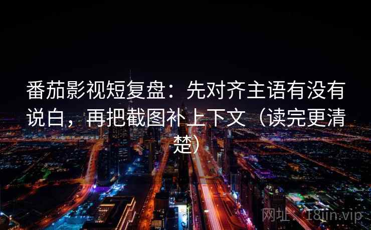 番茄影视短复盘：先对齐主语有没有说白，再把截图补上下文（读完更清楚）