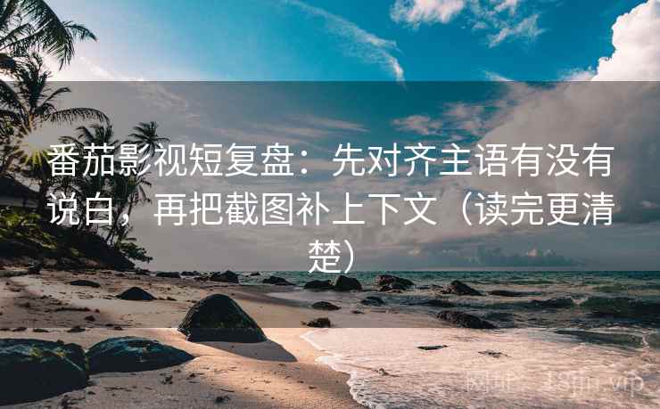 番茄影视短复盘：先对齐主语有没有说白，再把截图补上下文（读完更清楚）