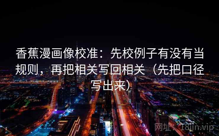 香蕉漫画像校准：先校例子有没有当规则，再把相关写回相关（先把口径写出来）