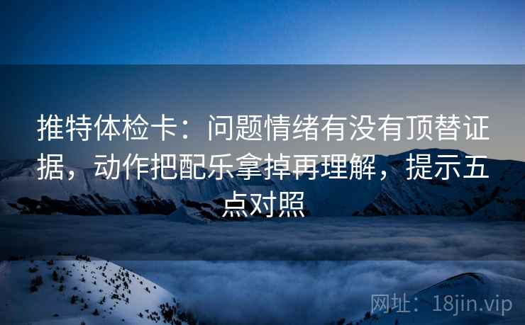 推特体检卡：问题情绪有没有顶替证据，动作把配乐拿掉再理解，提示五点对照