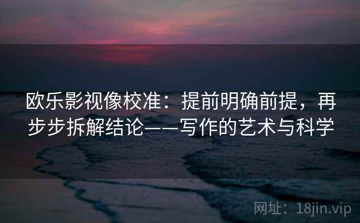 欧乐影视像校准：提前明确前提，再步步拆解结论——写作的艺术与科学