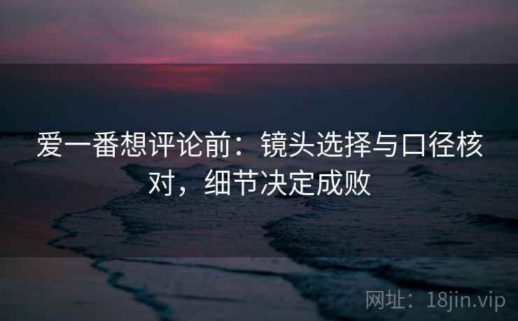 爱一番想评论前：镜头选择与口径核对，细节决定成败
