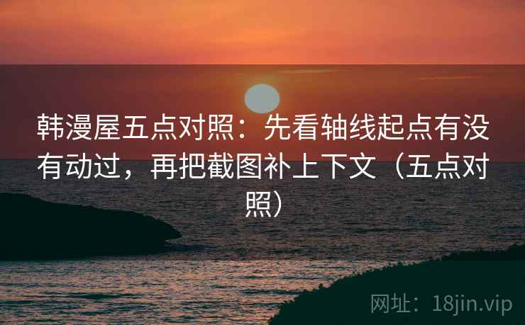韩漫屋五点对照：先看轴线起点有没有动过，再把截图补上下文（五点对照）