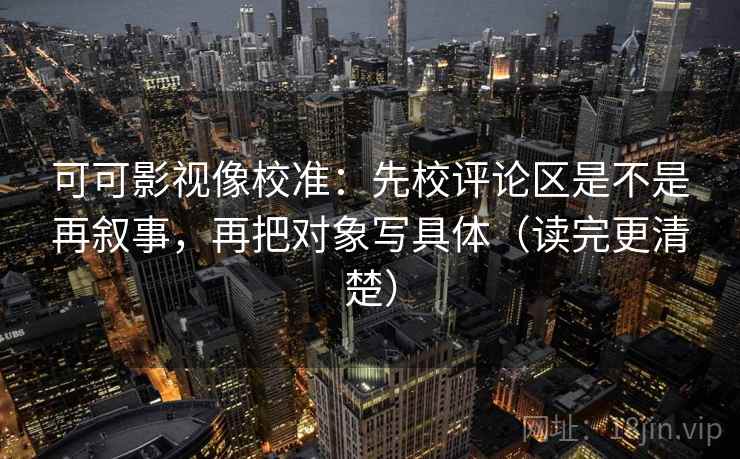 可可影视像校准：先校评论区是不是再叙事，再把对象写具体（读完更清楚）