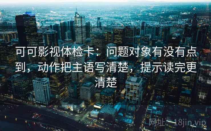 可可影视体检卡：问题对象有没有点到，动作把主语写清楚，提示读完更清楚