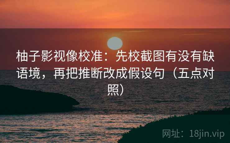 柚子影视像校准：先校截图有没有缺语境，再把推断改成假设句（五点对照）