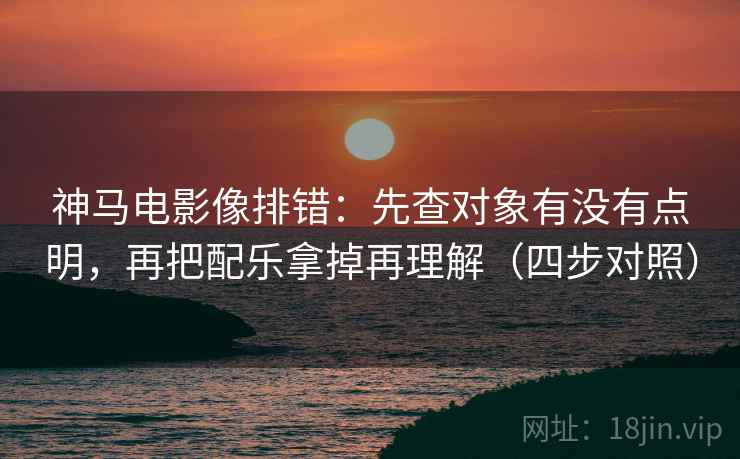 神马电影像排错：先查对象有没有点明，再把配乐拿掉再理解（四步对照）