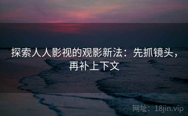 探索人人影视的观影新法：先抓镜头，再补上下文