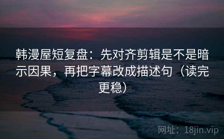 韩漫屋短复盘：先对齐剪辑是不是暗示因果，再把字幕改成描述句（读完更稳）
